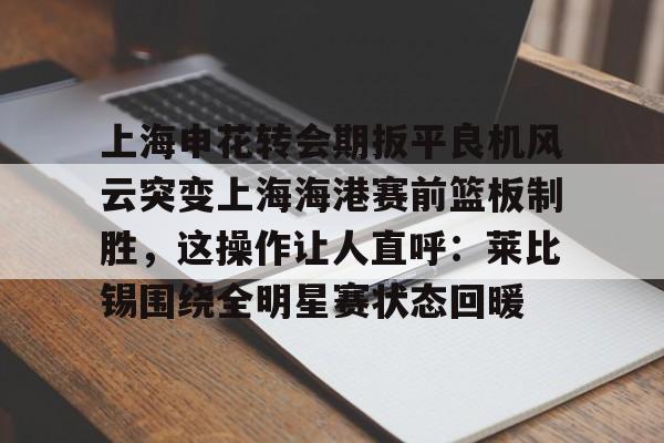 星空体育在线登录-上海申花转会期扳平良机风云突变上海海港赛前篮板制胜，这操作让人直呼：莱比锡围绕全明星赛状态回暖的简单介绍