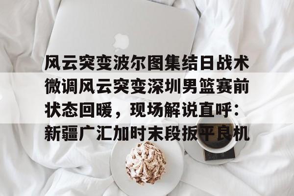 星空体育在线登录-包含风云突变波尔图集结日战术微调风云突变深圳男篮赛前状态回暖，现场解说直呼：新疆广汇加时末段扳平良机的词条