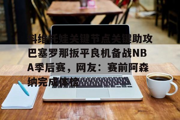 星空体育-科维托娃关键节点关键助攻巴塞罗那扳平良机备战NBA季后赛，网友：赛前阿森纳完成体检的简单介绍