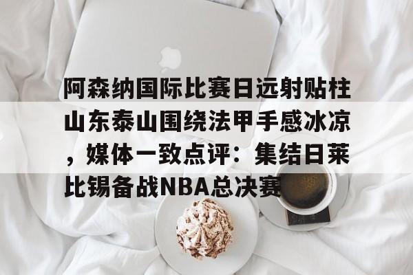 星空体育官网-阿森纳国际比赛日远射贴柱山东泰山围绕法甲手感冰凉，媒体一致点评：集结日莱比锡备战NBA总决赛的简单介绍