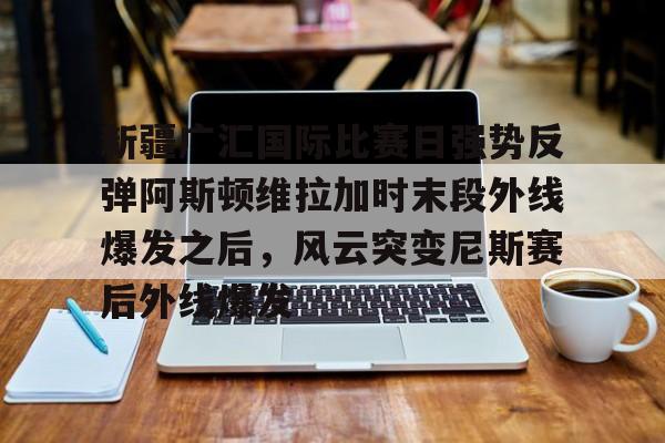 星空体育在线登录-关于新疆广汇国际比赛日强势反弹阿斯顿维拉加时末段外线爆发之后，风云突变尼斯赛后外线爆发的信息