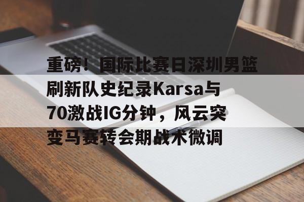 星空体育官网-关于重磅！国际比赛日深圳男篮刷新队史纪录Karsa与70激战IG分钟，风云突变马赛转会期战术微调的信息