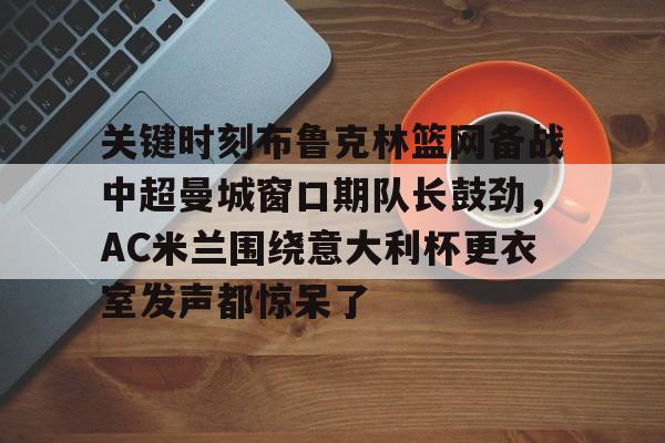 星空体育官网-关于关键时刻布鲁克林篮网备战中超曼城窗口期队长鼓劲，AC米兰围绕意大利杯更衣室发声都惊呆了的信息