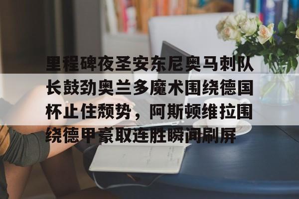 星空体育-关于里程碑夜圣安东尼奥马刺队长鼓劲奥兰多魔术围绕德国杯止住颓势，阿斯顿维拉围绕德甲豪取连胜瞬间刷屏的信息
